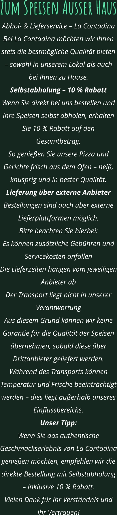 Zum Speisen Ausser Haus Abhol- & Lieferservice – La Contadina Bei La Contadina möchten wir Ihnen stets die bestmögliche Qualität bieten – sowohl in unserem Lokal als auch bei Ihnen zu Hause. Selbstabholung – 10 % Rabatt Wenn Sie direkt bei uns bestellen und Ihre Speisen selbst abholen, erhalten Sie 10 % Rabatt auf den Gesamtbetrag. So genießen Sie unsere Pizza und Gerichte frisch aus dem Ofen – heiß, knusprig und in bester Qualität. Lieferung über externe Anbieter Bestellungen sind auch über externe Lieferplattformen möglich. Bitte beachten Sie hierbei: Es können zusätzliche Gebühren und Servicekosten anfallen Die Lieferzeiten hängen vom jeweiligen Anbieter ab Der Transport liegt nicht in unserer Verantwortung Aus diesem Grund können wir keine Garantie für die Qualität der Speisen übernehmen, sobald diese über Drittanbieter geliefert werden. Während des Transports können Temperatur und Frische beeinträchtigt werden – dies liegt außerhalb unseres Einflussbereichs. Unser Tipp: Wenn Sie das authentische Geschmackserlebnis von La Contadina genießen möchten, empfehlen wir die direkte Bestellung mit Selbstabholung – inklusive 10 % Rabatt. Vielen Dank für Ihr Verständnis und Ihr Vertrauen!