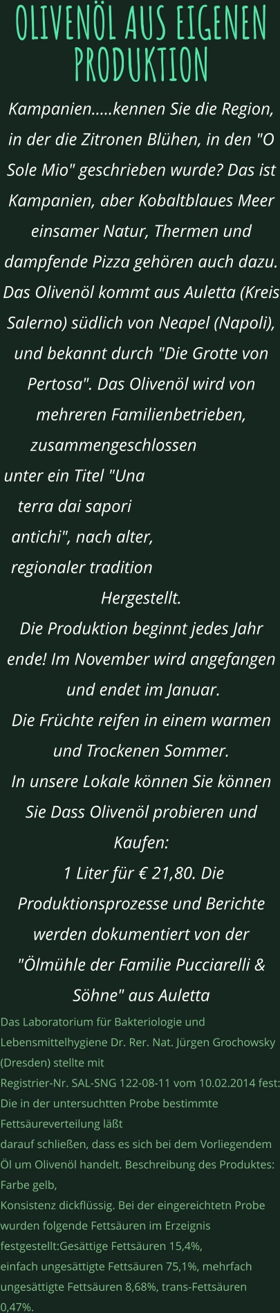 OLIVENÖL AUS EIGENEN PRODUKTION Kampanien.....kennen Sie die Region, in der die Zitronen Blühen, in den "O Sole Mio" geschrieben wurde? Das ist Kampanien, aber Kobaltblaues Meer einsamer Natur, Thermen und dampfende Pizza gehören auch dazu. Das Olivenöl kommt aus Auletta (Kreis Salerno) südlich von Neapel (Napoli),  und bekannt durch "Die Grotte von Pertosa". Das Olivenöl wird von mehreren Familienbetrieben, zusammengeschlossen  unter ein Titel "Una terra dai sapori antichi", nach alter, regionaler tradition Hergestellt. Die Produktion beginnt jedes Jahr ende! Im November wird angefangen  und endet im Januar.  Die Früchte reifen in einem warmen und Trockenen Sommer. In unsere Lokale können Sie können Sie Dass Olivenöl probieren und Kaufen:  1 Liter für € 21,80. Die Produktionsprozesse und Berichte werden dokumentiert von der "Ölmühle der Familie Pucciarelli & Söhne" aus Auletta Das Laboratorium für Bakteriologie und Lebensmittelhygiene Dr. Rer. Nat. Jürgen Grochowsky (Dresden) stellte mit  Registrier-Nr. SAL-SNG 122-08-11 vom 10.02.2014 fest: Die in der untersuchtten Probe bestimmte Fettsäureverteilung läßt  darauf schließen, dass es sich bei dem Vorliegendem Öl um Olivenöl handelt. Beschreibung des Produktes: Farbe gelb,  Konsistenz dickflüssig. Bei der eingereichtetn Probe wurden folgende Fettsäuren im Erzeignis festgestellt:Gesättige Fettsäuren 15,4%,  einfach ungesättigte Fettsäuren 75,1%, mehrfach ungesättigte Fettsäuren 8,68%, trans-Fettsäuren 0,47%.