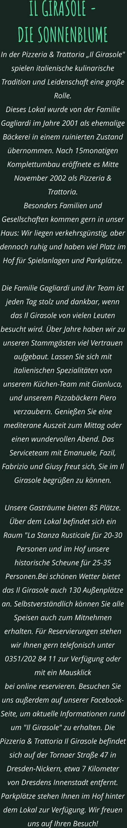 IL GIRASOLE -  DIE SONNENBLUME In der Pizzeria & Trattoria „Il Girasole" spielen italienische kulinarische Tradition und Leidenschaft eine große Rolle.  Dieses Lokal wurde von der Familie Gagliardi im Jahre 2001 als ehemalige Bäckerei in einem ruinierten Zustand übernommen. Nach 15monatigen Komplettumbau eröffnete es Mitte November 2002 als Pizzeria & Trattoria.  Besonders Familien und Gesellschaften kommen gern in unser Haus: Wir liegen verkehrsgünstig, aber dennoch ruhig und haben viel Platz im Hof für Spielanlagen und Parkplätze.    Die Familie Gagliardi und ihr Team ist jeden Tag stolz und dankbar, wenn das Il Girasole von vielen Leuten besucht wird. Über Jahre haben wir zu unseren Stammgästen viel Vertrauen aufgebaut. Lassen Sie sich mit italienischen Spezialitäten von unserem Küchen-Team mit Gianluca, und unserem Pizzabäckern Piero verzaubern. Genießen Sie eine mediterane Auszeit zum Mittag oder einen wundervollen Abend. Das Serviceteam mit Emanuele, Fazil, Fabrizio und Giusy freut sich, Sie im Il Girasole begrüßen zu können.  Unsere Gasträume bieten 85 Plätze. Über dem Lokal befindet sich ein Raum "La Stanza Rusticale für 20-30 Personen und im Hof unsere historische Scheune für 25-35 Personen.Bei schönen Wetter bietet das Il Girasole auch 130 Außenplätze an. Selbstverständlich können Sie alle Speisen auch zum Mitnehmen erhalten. Für Reservierungen stehen wir Ihnen gern telefonisch unter 0351/202 84 11 zur Verfügung oder mit ein Mausklick  bei online reservieren. Besuchen Sie uns außerdem auf unserer Facebook-Seite, um aktuelle Informationen rund  um "Il Girasole" zu erhalten. Die Pizzeria & Trattoria Il Girasole befindet sich auf der Tornaer Straße 47 in Dresden-Nickern, etwa 7 Kilometer von Dresdens Innenstadt entfernt. Parkplätze stehen Ihnen im Hof hinter dem Lokal zur Verfügung. Wir freuen uns auf Ihren Besuch!