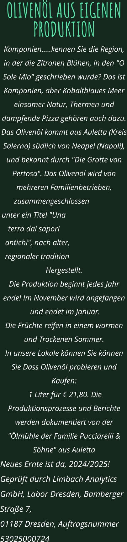 OLIVENÖL AUS EIGENEN PRODUKTION Kampanien.....kennen Sie die Region, in der die Zitronen Blühen, in den "O Sole Mio" geschrieben wurde? Das ist Kampanien, aber Kobaltblaues Meer einsamer Natur, Thermen und dampfende Pizza gehören auch dazu. Das Olivenöl kommt aus Auletta (Kreis Salerno) südlich von Neapel (Napoli),  und bekannt durch "Die Grotte von Pertosa". Das Olivenöl wird von mehreren Familienbetrieben, zusammengeschlossen  unter ein Titel "Una terra dai sapori antichi", nach alter, regionaler tradition Hergestellt. Die Produktion beginnt jedes Jahr ende! Im November wird angefangen  und endet im Januar.  Die Früchte reifen in einem warmen und Trockenen Sommer. In unsere Lokale können Sie können Sie Dass Olivenöl probieren und Kaufen:  1 Liter für € 21,80. Die Produktionsprozesse und Berichte werden dokumentiert von der "Ölmühle der Familie Pucciarelli & Söhne" aus Auletta Neues Ernte ist da, 2024/2025!  Geprüft durch Limbach Analytics GmbH, Labor Dresden, Bamberger Straße 7,  01187 Dresden, Auftragsnummer 53025000724
